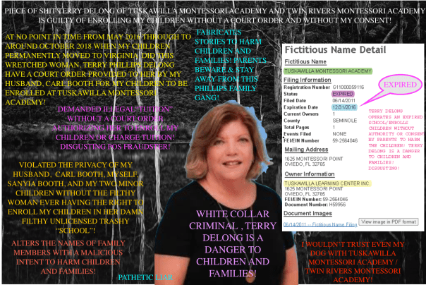 Terry Phillips Delong AKA Terry Delong of Tuskawilla Montessori Academy and Twin Rivers Montessori Academy is a DANGER to children and families! I WOULD NOT TRUST HER WITH MY DOG, LET ALONE WITH MY CHILDREN! Terry Delong fabricates stories, alters parents names to aid and abet other CRIMINALS in her network harm children and families! Seminole County, FLORIDA is the CRIME HUB and extremely dangerous for families! BEWARE and DOCUMENT EVERYTHING! Terry Delong is a WHITE COLLAR CRIMINAL! The family run business enrolls children WITHOUT parental consent, WITHOUT court orders, and WITHOUT being licensed! DISGUSTING MORONS!